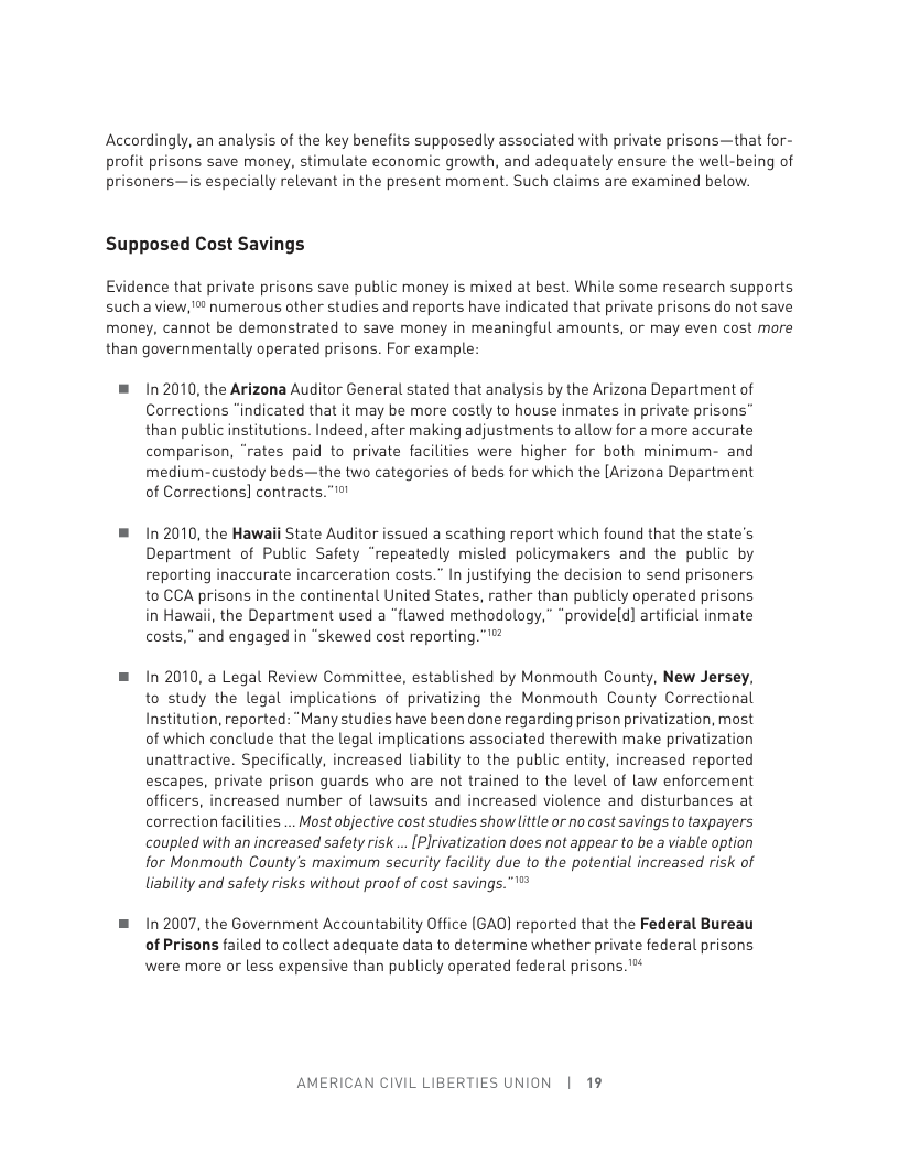 Accordingly, an analysis of the key benefits supposedly associated with private prisons—that for- profit prisons save money, stimulate economic growth, and adequately ensure the well-being of prisoners—is especially relevant in the present moment. Such claims are examined below.  Supposed Cost Savings  Evidence that private prisons save public money is mixed at best. While some research supports such a view,” numerous other studies and reports have indicated that private prisons do not save money, cannot be demonstrated to save money in meaningful amounts, or may even cost more than governmentally operated prisons. For example:  ® 102010, the Arizona Auditor General stated that analysis by the Arizona Department of Corrections “indicated that it may be more costly to house inmates in private prisons” than public institutions. Indeed, after making adjustments to allow for a more accurate comparison, “rates paid to private facilities were higher for both minimum- and medium-custody beds—the two categories of beds for which the [Arizona Department of Corrections] contracts.” !  ® 12010, the Hawaii State Auditor issued a scathing report which found that the state’s Department of Public Safety “repeatedly misled policymakers and the public by reporting inaccurate incarceration costs.” In justifying the decision to send prisoners to CCA prisons in the continental United States, rather than publicly operated prisons in Hawaii, the Department used a “flawed methodology,” “provideld] artificial inmate costs,” and engaged in “skewed cost reporting.”’"  = 1n 2010, a Legal Review Committee, established by Monmouth County, New Jersey, to study the legal implications of privatizing the Monmouth County Correctional Institution, reported: “Many studies have been done regarding prison privatization, most of which conclude that the legal implications associated therewith make privatization unattractive. Specifically, increased Liability to the public entity, increased reported escapes, private prison guards who are not trained to the level of law enforcement officers, increased number of lawsuits and increased violence and disturbances at correction facilities ... Most objective cost studies showlittle or no cost savings to taxpayers coupled with an increased safety risk .. [Plrivatization does not appear to be a viable option for Monmouth County’s maximum security facility due to the potential increased risk of liability and safety risks without proof of cost savings. """  = n 2007, the Government Accountability Office (GAO) reported that the Federal Bureau  of Prisons failed to collect adequate data to determine whether private federal prisons were more or less expensive than publicly operated federal prisons. "™  AMERICAN CIVIL LIBERTIES UNION | 19 